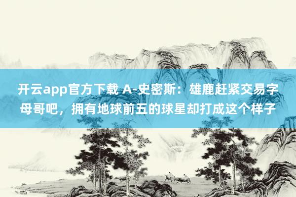 开云app官方下载 A-史密斯：雄鹿赶紧交易字母哥吧，拥有地球前五的球星却打成这个样子