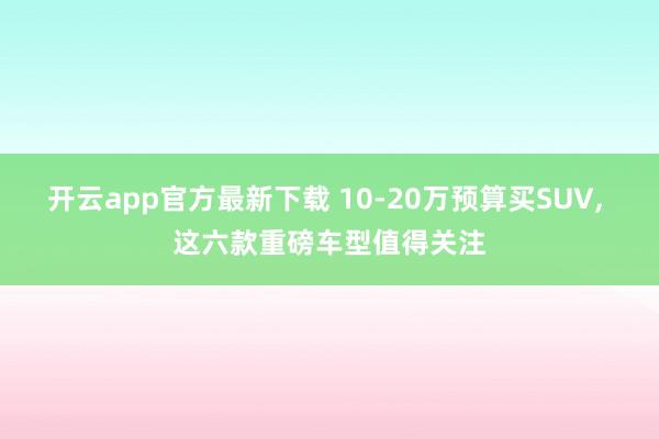 开云app官方最新下载 10-20万预算买SUV， 这六款重磅车型值得关注