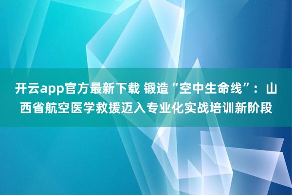 开云app官方最新下载 锻造“空中生命线”：山西省航空医学救援迈入专业化实战培训新阶段