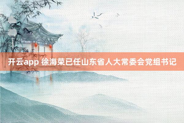 开云app 徐海荣已任山东省人大常委会党组书记