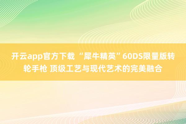 开云app官方下载 “犀牛精英”60DS限量版转轮手枪 顶级工艺与现代艺术的完美融合