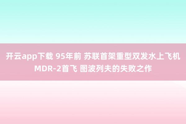 开云app下载 95年前 苏联首架重型双发水上飞机MDR-2首飞 图波列夫的失败之作
