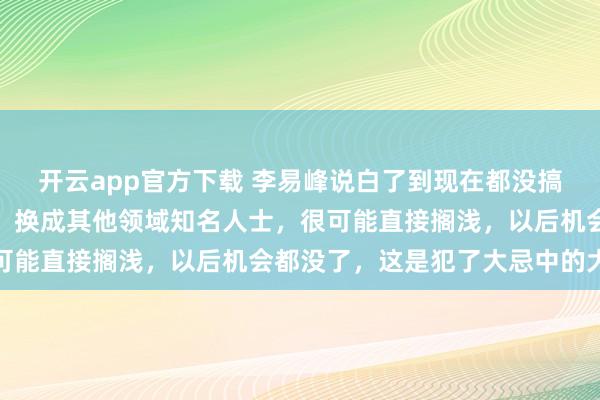 开云app官方下载 李易峰说白了到现在都没搞清楚自己言论的严重性，换成其他领域知名人士，很可能直接搁浅，以后机会都没了，这是犯了大忌中的大忌