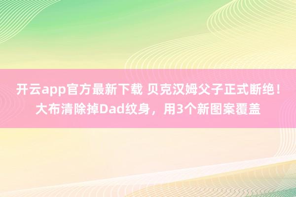 开云app官方最新下载 贝克汉姆父子正式断绝！大布清除掉Dad纹身，用3个新图案覆盖