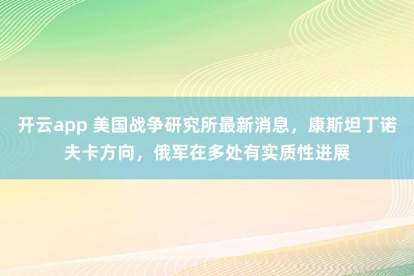 开云app 美国战争研究所最新消息，康斯坦丁诺夫卡方向，俄军在多处有实质性进展