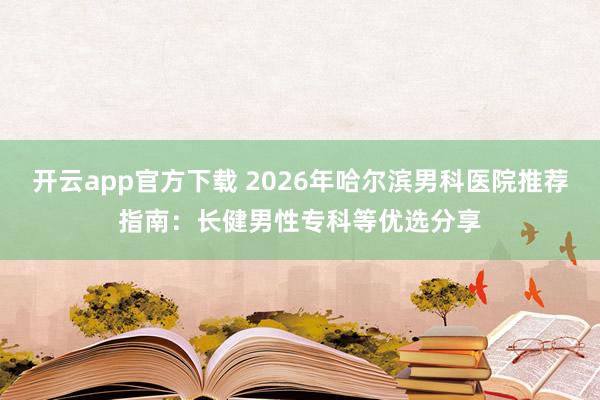 开云app官方下载 2026年哈尔滨男科医院推荐指南：长健男性专科等优选分享