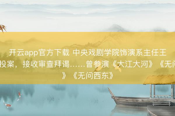 开云app官方下载 中央戏剧学院饰演系主任王鑫主动投案,接收审查拜谒……曾参演《大江大河》《无问西东》