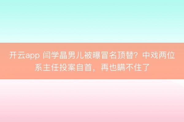 开云app 闫学晶男儿被曝冒名顶替？中戏两位系主任投案自首，再也瞒不住了