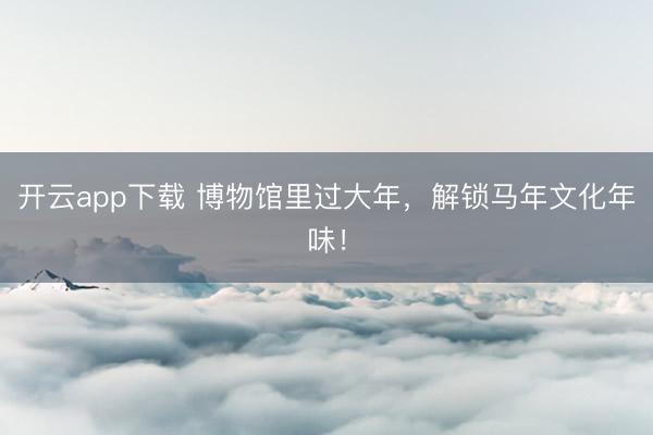 开云app下载 博物馆里过大年,解锁马年文化年味!