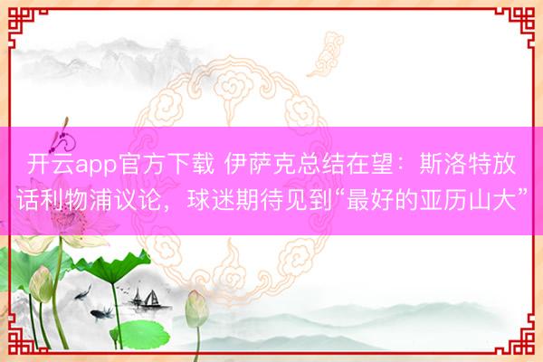 开云app官方下载 伊萨克总结在望：斯洛特放话利物浦议论，球迷期待见到“最好的亚历山大”