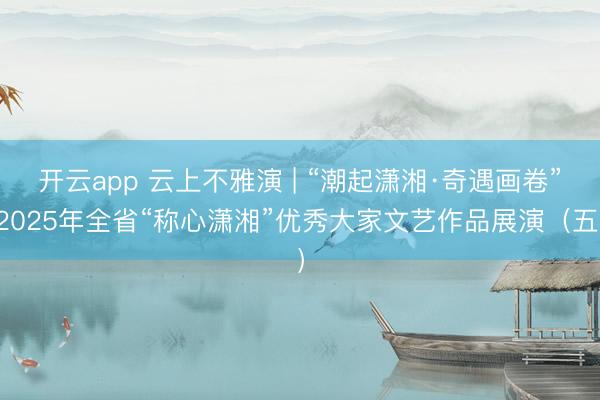 开云app 云上不雅演 | “潮起潇湘·奇遇画卷”2025年全省“称心潇湘”优秀大家文艺作品展演(五)