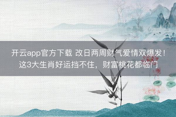 开云app官方下载 改日两周财气爱情双爆发!这3大生肖好运挡不住,财富桃花都临门