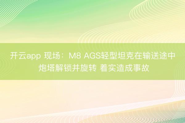 开云app 现场：M8 AGS轻型坦克在输送途中 炮塔解锁并旋转 着实造成事故