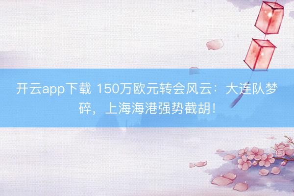 开云app下载 150万欧元转会风云:大连队梦碎,上海海港强势截胡!