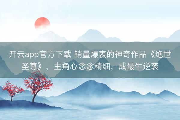 开云app官方下载 销量爆表的神奇作品《绝世圣尊》，主角心念念精细，成最牛逆袭